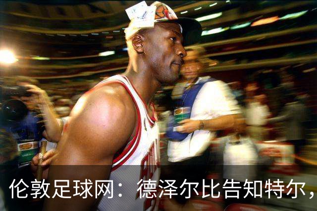 伦敦足球网：德泽尔比告知特尔，他下赛季将会得到重用
